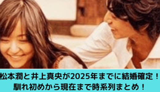 松本潤と井上真央が2025年までに結婚確定！馴れ初めから現在まで時系列まとめ！